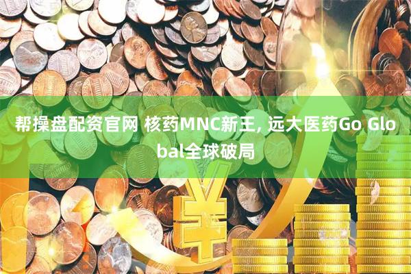 帮操盘配资官网 核药MNC新王, 远大医药Go Global全球破局