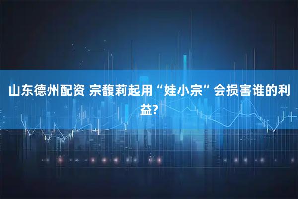 山东德州配资 宗馥莉起用“娃小宗”会损害谁的利益?