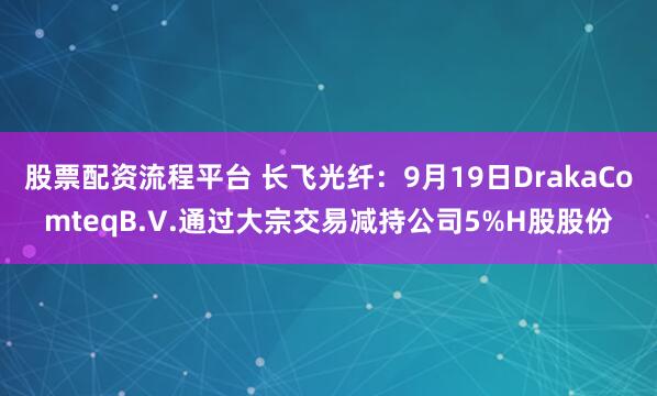 股票配资流程平台 长飞光纤：9月19日DrakaComteqB.V.通过大宗交易减持公司5%H股股份