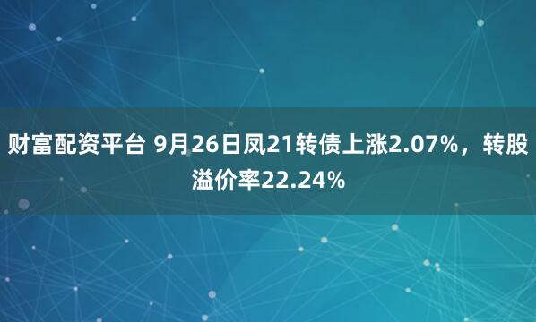 财富配资平台 9月26日凤21转债上涨2.07%，转股溢价率22.24%