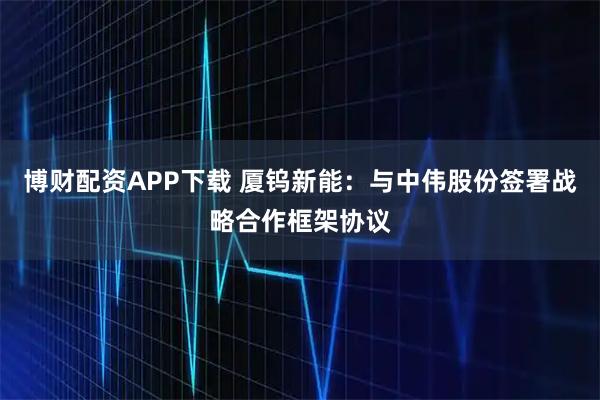 博财配资APP下载 厦钨新能：与中伟股份签署战略合作框架协议