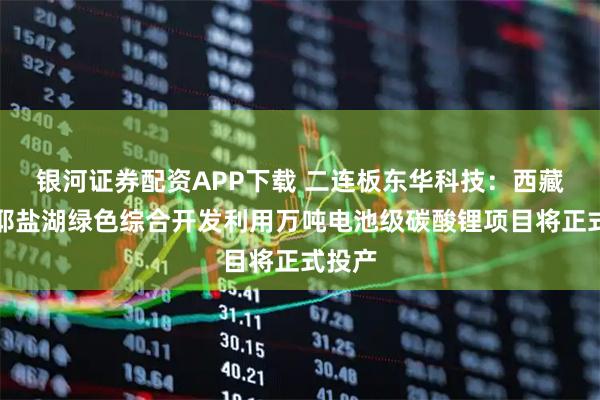 银河证券配资APP下载 二连板东华科技：西藏扎布耶盐湖绿色综合开发利用万吨电池级碳酸锂项目将正式投产