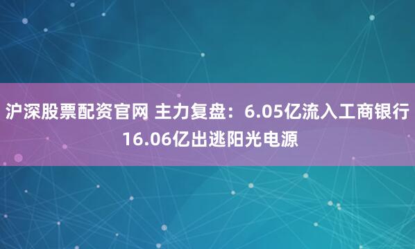 沪深股票配资官网 主力复盘：6.05亿流入工商银行 16.06亿出逃阳光电源