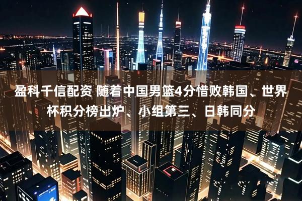 盈科千信配资 随着中国男篮4分惜败韩国、世界杯积分榜出炉、小组第三、日韩同分