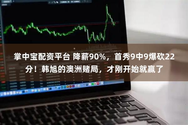 掌中宝配资平台 降薪90%，首秀9中9爆砍22分！韩旭的澳洲赌局，才刚开始就赢了