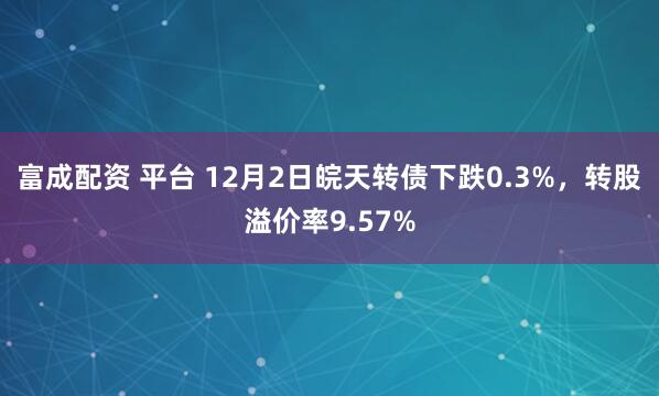 富成配资 平台 12月2日皖天转债下跌0.3%，转股溢价率9.57%