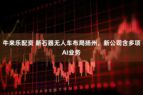 牛来乐配资 新石器无人车布局扬州，新公司含多项AI业务