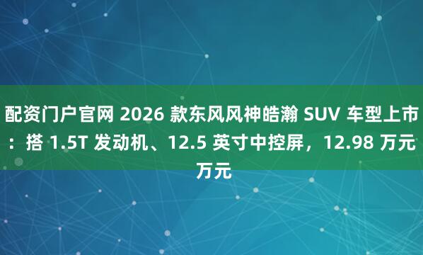配资门户官网 2026 款东风风神皓瀚 SUV 车型上市：搭 1.5T 发动机、12.5 英寸中控屏，12.98 万元