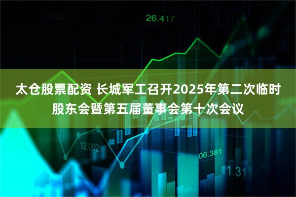太仓股票配资 长城军工召开2025年第二次临时股东会暨第五届董事会第十次会议
