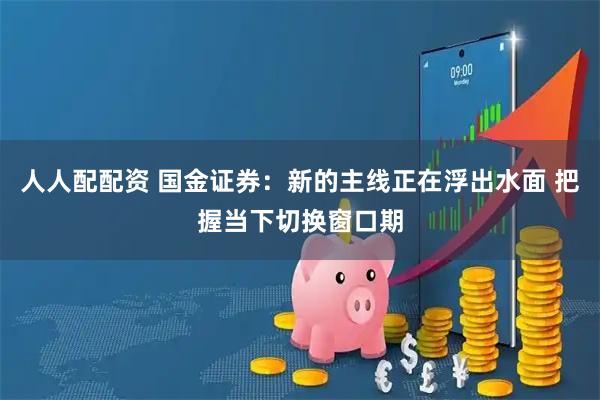 人人配配资 国金证券：新的主线正在浮出水面 把握当下切换窗口期