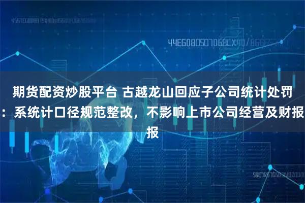 期货配资炒股平台 古越龙山回应子公司统计处罚：系统计口径规范整改，不影响上市公司经营及财报