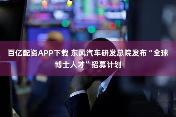 百亿配资APP下载 东风汽车研发总院发布“全球博士人才”招募计划