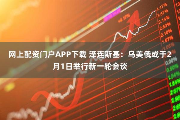 网上配资门户APP下载 泽连斯基：乌美俄或于2月1日举行新一轮会谈